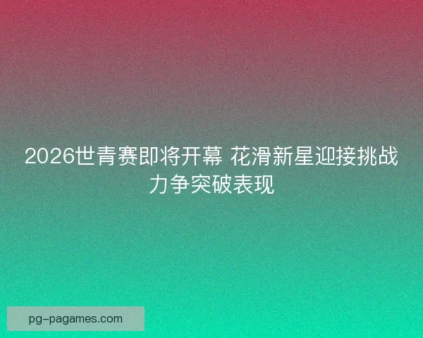 2026世青赛即将开幕 花滑新星迎接挑战力争突破表现