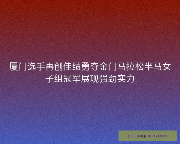 厦门选手再创佳绩勇夺金门马拉松半马女子组冠军展现强劲实力